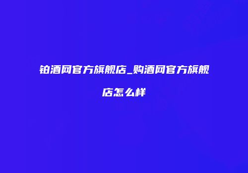铂酒网官方旗舰店_购酒网官方旗舰店怎么样