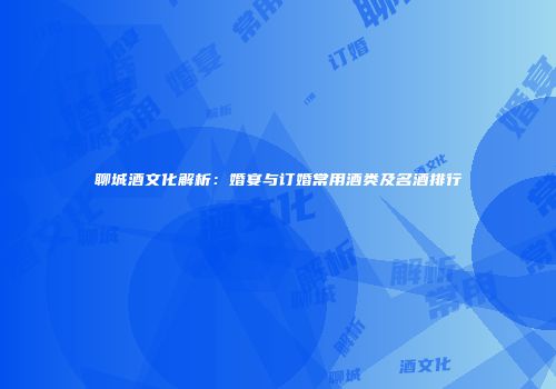 聊城酒文化解析：婚宴与订婚常用酒类及名酒排行