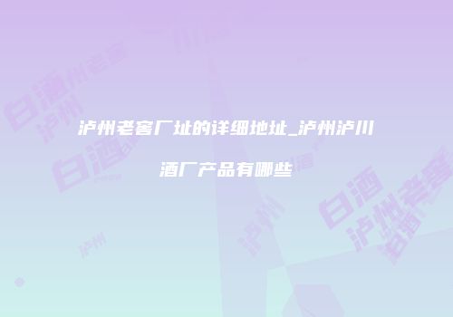 泸州老窖厂址的详细地址_泸州泸川酒厂产品有哪些