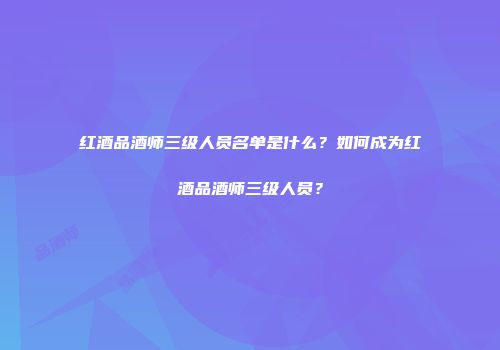 红酒品酒师三级人员名单是什么？如何成为红酒品酒师三级人员？