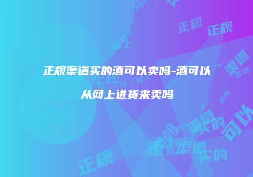正规渠道买的酒可以卖吗-酒可以从网上进货来卖吗