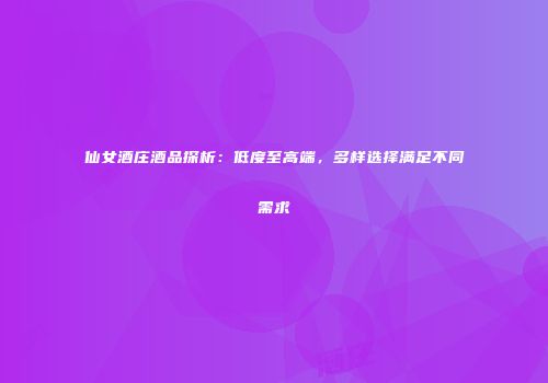 仙女酒庄酒品探析：低度至高端，多样选择满足不同需求