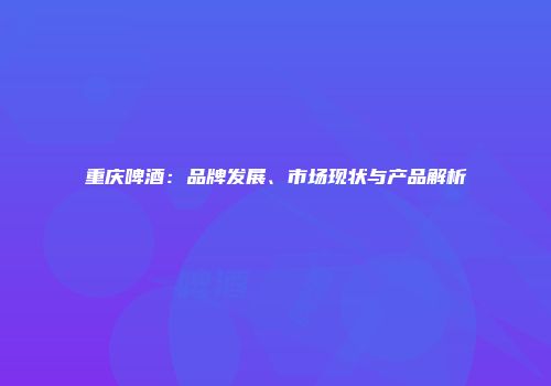 重庆啤酒：品牌发展、市场现状与产品解析