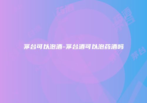 茅台可以泡酒-茅台酒可以泡药酒吗
