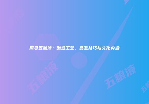 探寻五粮液：酿造工艺、品鉴技巧与文化内涵