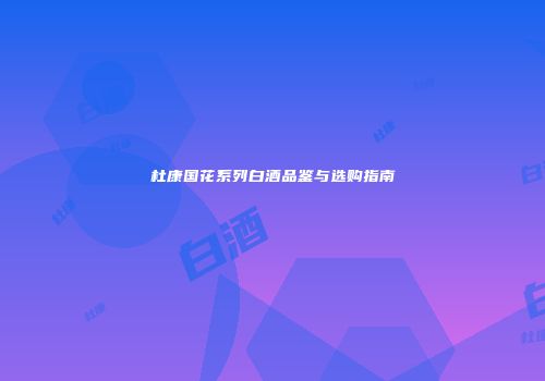 杜康国花系列白酒品鉴与选购指南