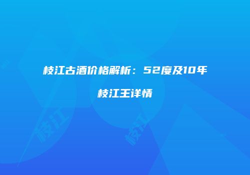枝江古酒价格解析：52度及10年枝江王详情