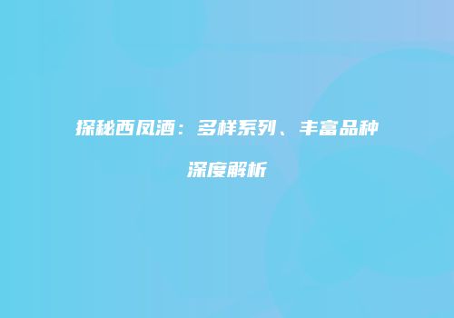 探秘西凤酒：多样系列、丰富品种深度解析