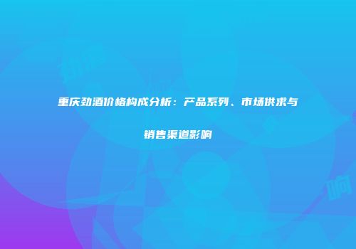 重庆劲酒价格构成分析：产品系列、市场供求与销售渠道影响