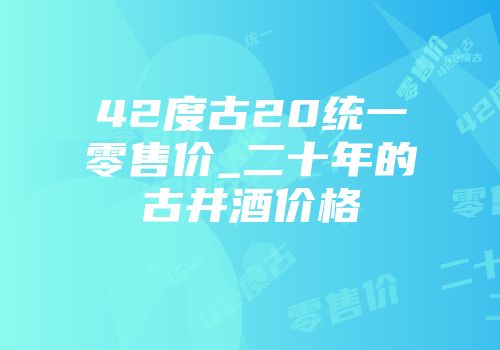 42度古20统一零售价_二十年的古井酒价格