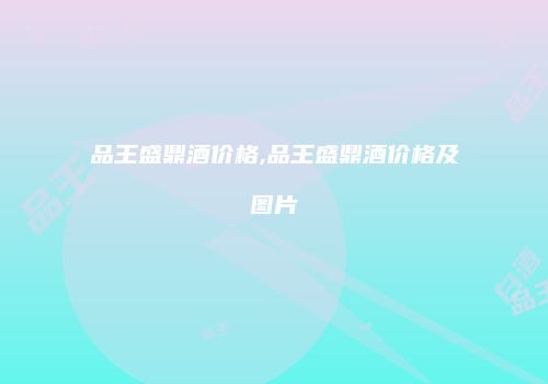 品王盛鼎酒价格,品王盛鼎酒价格及图片