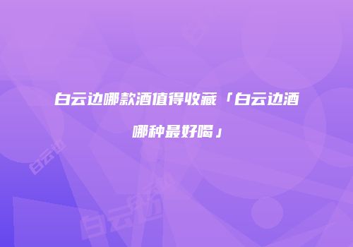 白云边哪款酒值得收藏「白云边酒哪种最好喝」