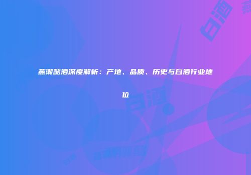 燕潮酩酒深度解析：产地、品质、历史与白酒行业地位