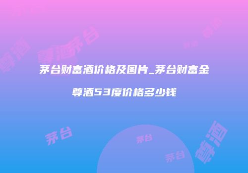 茅台财富酒价格及图片_茅台财富金尊酒53度价格多少钱