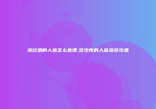 泡过酒的人参怎么处理,多少克的人参泡多少酒