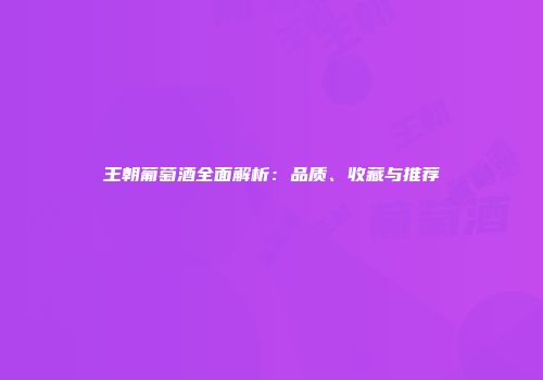 王朝葡萄酒全面解析：品质、收藏与推荐
