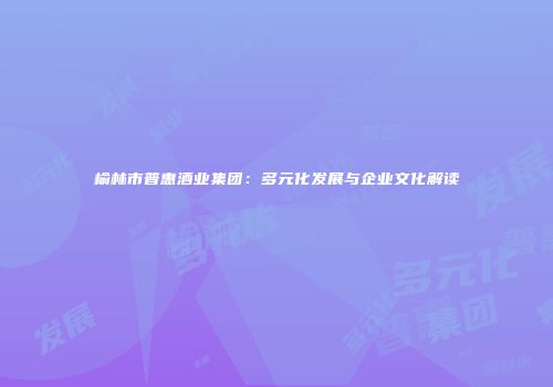榆林市普惠酒业集团：多元化发展与企业文化解读