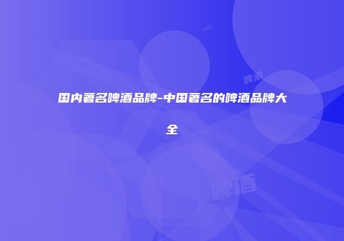 国内著名啤酒品牌-中国著名的啤酒品牌大全