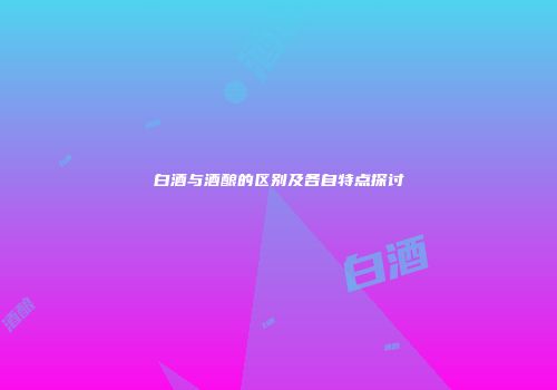 白酒与酒酿的区别及各自特点探讨