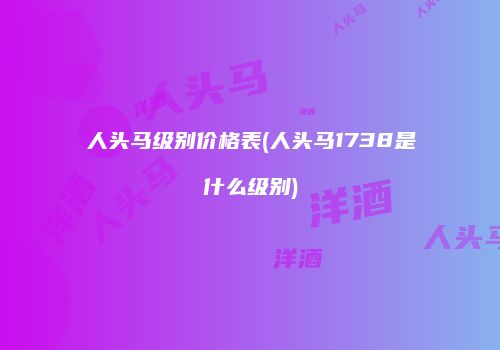 人头马级别价格表(人头马1738是什么级别)