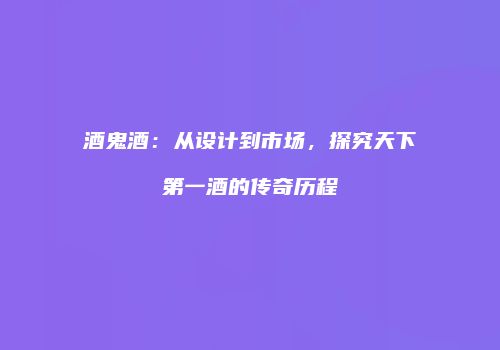 酒鬼酒：从设计到市场，探究天下第一酒的传奇历程