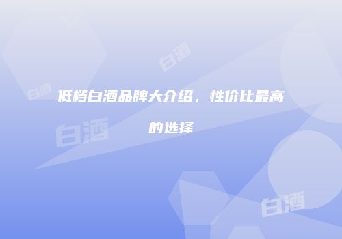 低档白酒品牌大介绍，性价比最高的选择
