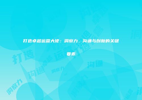 打造卓越运营大佬：洞察力、沟通与创新的关键要素