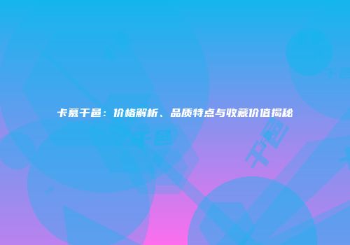 卡慕干邑：价格解析、品质特点与收藏价值揭秘