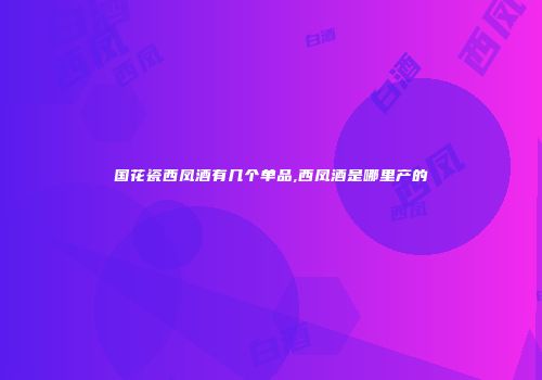 国花瓷西凤酒有几个单品,西凤酒是哪里产的