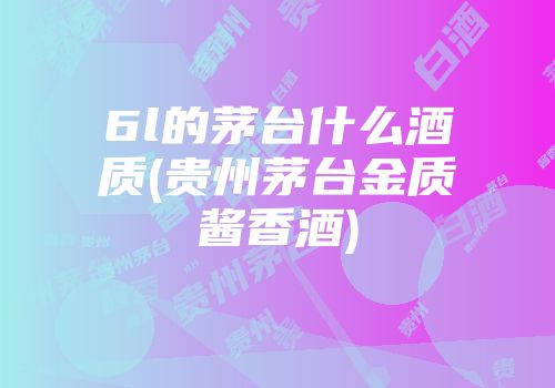 6l的茅台什么酒质(贵州茅台金质酱香酒)