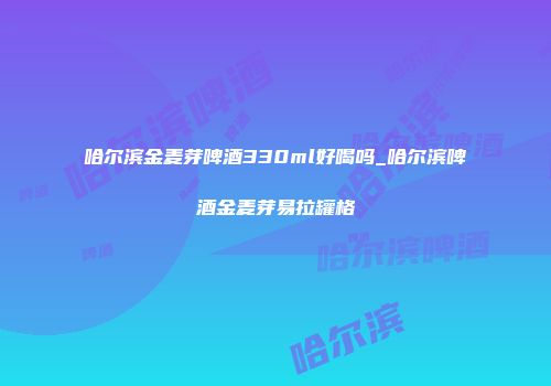 哈尔滨金麦芽啤酒330ml好喝吗_哈尔滨啤酒金麦芽易拉罐格