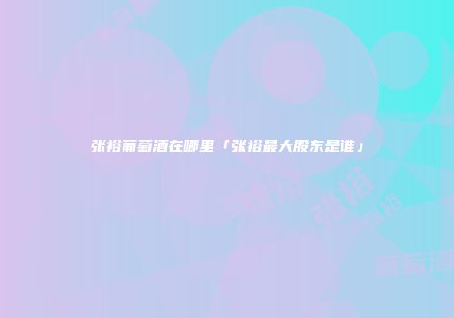 张裕葡萄酒在哪里「张裕最大股东是谁」