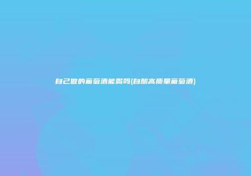 自己做的葡萄酒能喝吗(自酿高质量葡萄酒)