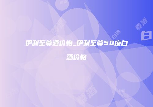 伊利至尊酒价格_伊利至尊50度白酒价格