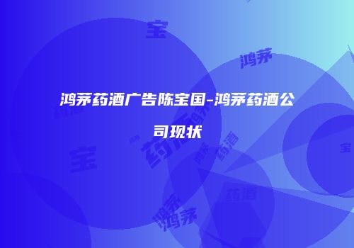 鸿茅药酒广告陈宝国-鸿茅药酒公司现状