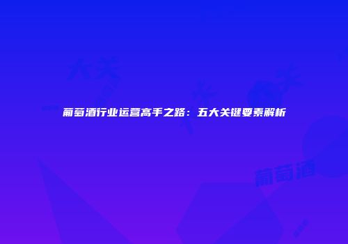 葡萄酒行业运营高手之路：五大关键要素解析