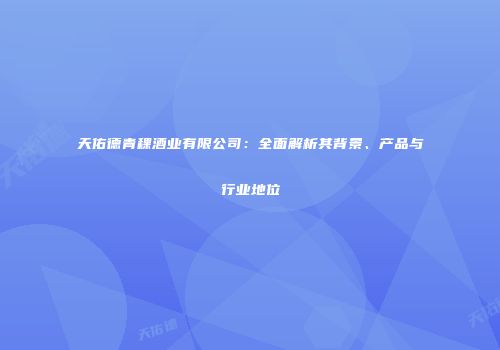 天佑德青稞酒业有限公司：全面解析其背景、产品与行业地位