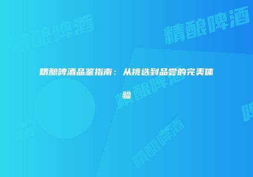 精酿啤酒品鉴指南：从挑选到品尝的完美体验