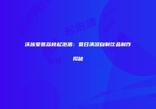 沃族爱慕荔枝起泡酒：夏日清凉自制饮品制作揭秘