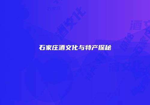 石家庄酒文化与特产探秘