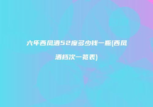 六年西凤酒52度多少钱一瓶(西凤酒档次一览表)