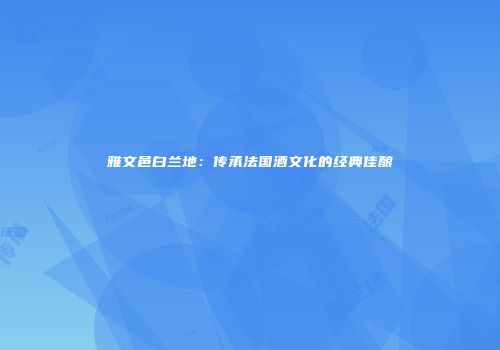 雅文邑白兰地：传承法国酒文化的经典佳酿