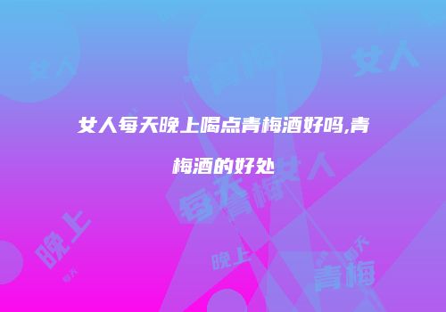 女人每天晚上喝点青梅酒好吗,青梅酒的好处