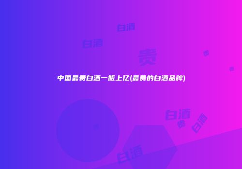 中国最贵白酒一瓶上亿(最贵的白酒品牌)