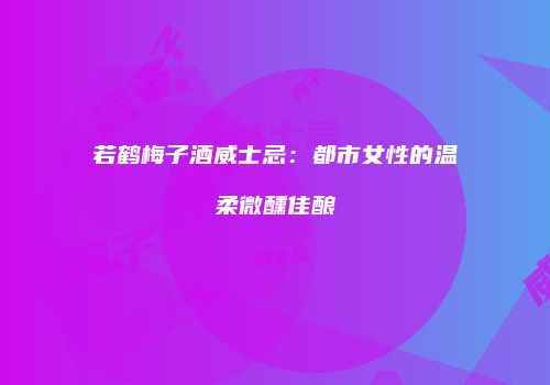 若鹤梅子酒威士忌：都市女性的温柔微醺佳酿