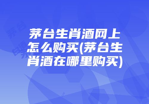 茅台生肖酒网上怎么购买(茅台生肖酒在哪里购买)