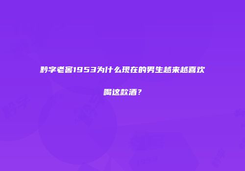 黔字老窖1953为什么现在的男生越来越喜欢喝这款酒？