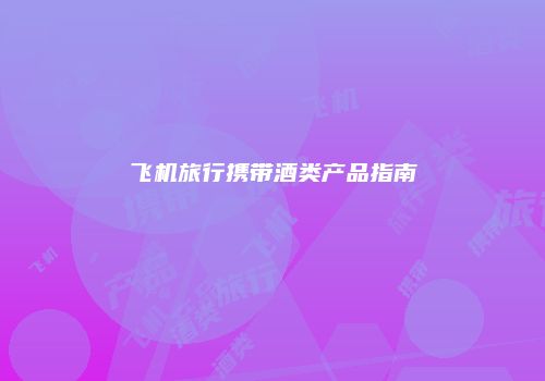 飞机旅行携带酒类产品指南