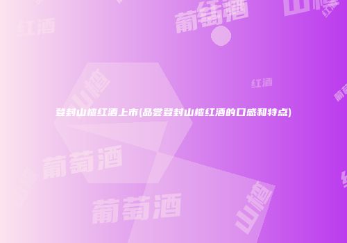 登封山楂红酒上市(品尝登封山楂红酒的口感和特点)