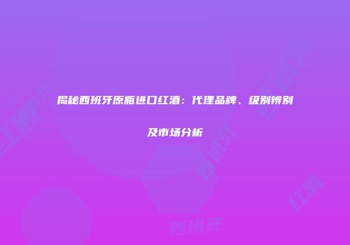 揭秘西班牙原瓶进口红酒：代理品牌、级别辨别及市场分析